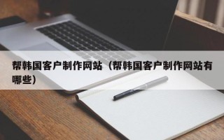 无为帮韩国客户制作网站（帮韩国客户制作网站有哪些）